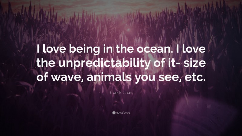 Francis Chan Quote: “I love being in the ocean. I love the unpredictability of it- size of wave, animals you see, etc.”
