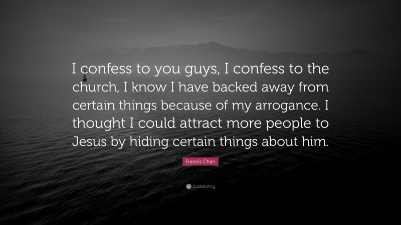 Francis Chan Quote: “I confess to you guys, I confess to the church, I know I have backed away from certain things because of my arrogance. I thought I could attract more people to Jesus by hiding certain things about him.”