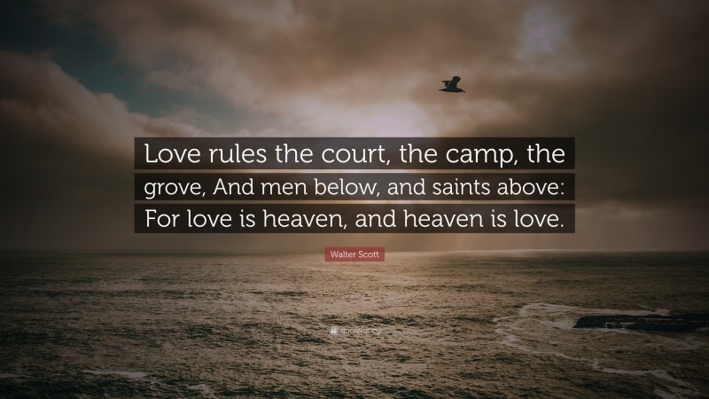Walter Scott Quote: “Love rules the court, the camp, the grove, And men below, and saints above: For love is heaven, and heaven is love.”