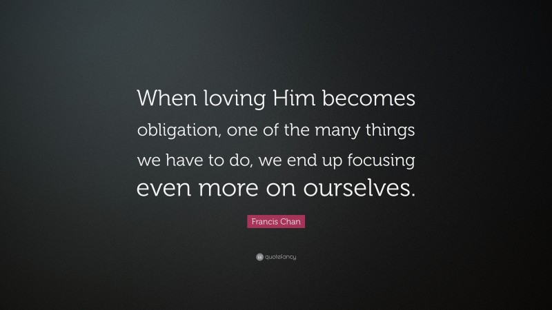 Francis Chan Quote: “When loving Him becomes obligation, one of the many things we have to do, we end up focusing even more on ourselves.”