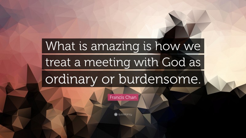 Francis Chan Quote: “What is amazing is how we treat a meeting with God as ordinary or burdensome.”