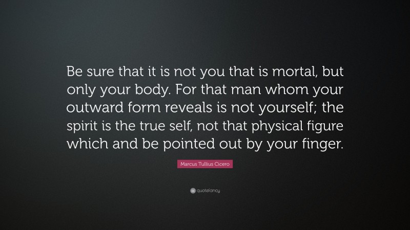 Marcus Tullius Cicero Quote: “Be sure that it is not you that is mortal, but only your body. For that man whom your outward form reveals is not yourself; the spirit is the true self, not that physical figure which and be pointed out by your finger.”