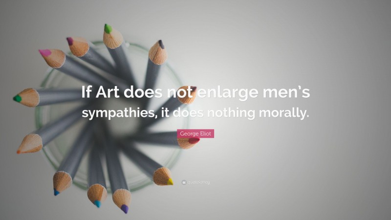 George Eliot Quote: “If Art does not enlarge men’s sympathies, it does nothing morally.”