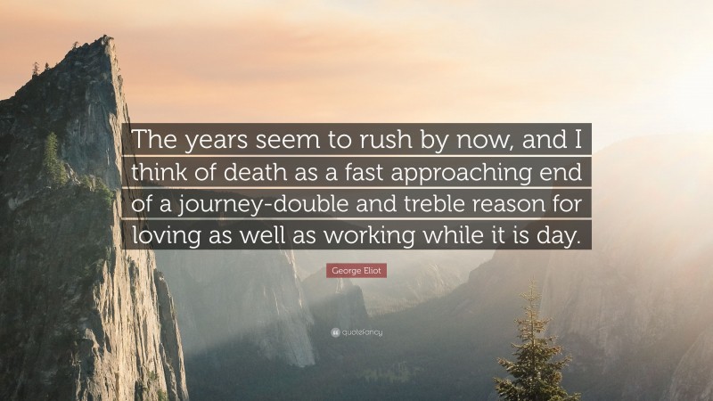 George Eliot Quote: “The years seem to rush by now, and I think of death as a fast approaching end of a journey-double and treble reason for loving as well as working while it is day.”