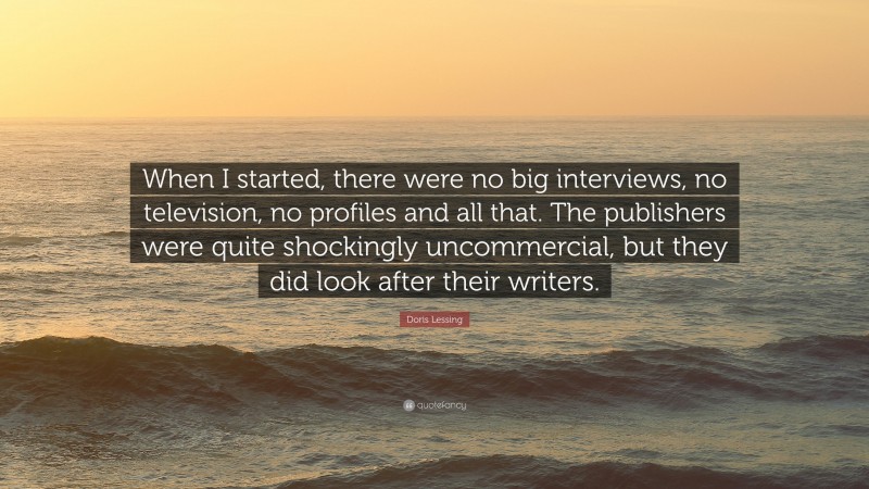 Doris Lessing Quote: “When I started, there were no big interviews, no television, no profiles and all that. The publishers were quite shockingly uncommercial, but they did look after their writers.”