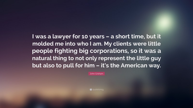 John Grisham Quote: “I was a lawyer for 10 years – a short time, but it molded me into who I am. My clients were little people fighting big corporations, so it was a natural thing to not only represent the little guy but also to pull for him – it’s the American way.”