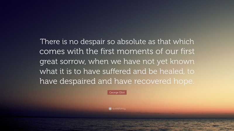 George Eliot Quote: “There is no despair so absolute as that which comes with the first moments of our first great sorrow, when we have not yet known what it is to have suffered and be healed, to have despaired and have recovered hope.”