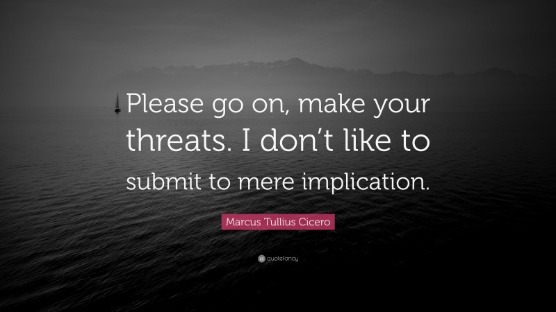 Marcus Tullius Cicero Quote: “Please go on, make your threats. I don’t like to submit to mere implication.”