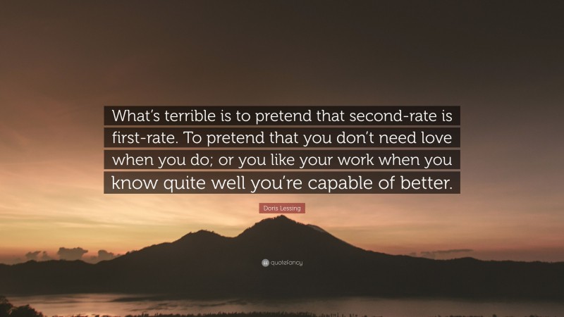 Doris Lessing Quote: “What’s terrible is to pretend that second-rate is first-rate. To pretend that you don’t need love when you do; or you like your work when you know quite well you’re capable of better.”