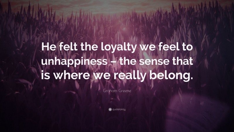 Graham Greene Quote: “He felt the loyalty we feel to unhappiness – the sense that is where we really belong.”