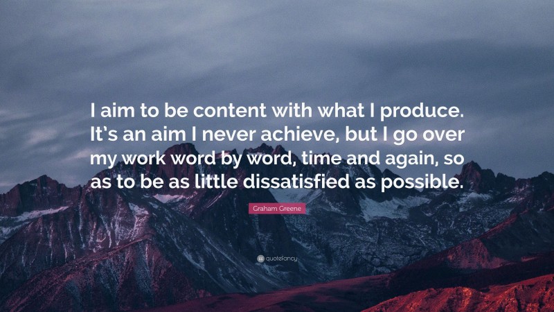 Graham Greene Quote: “I aim to be content with what I produce. It’s an aim I never achieve, but I go over my work word by word, time and again, so as to be as little dissatisfied as possible.”