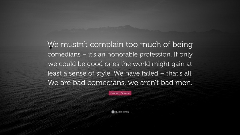 Graham Greene Quote: “We mustn’t complain too much of being comedians – it’s an honorable profession. If only we could be good ones the world might gain at least a sense of style. We have failed – that’s all. We are bad comedians, we aren’t bad men.”