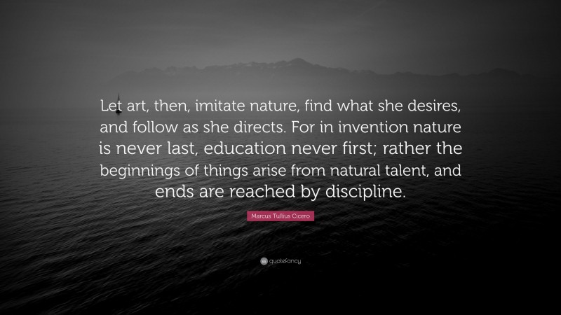 Marcus Tullius Cicero Quote: “Let art, then, imitate nature, find what she desires, and follow as she directs. For in invention nature is never last, education never first; rather the beginnings of things arise from natural talent, and ends are reached by discipline.”