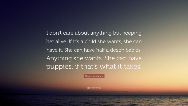 Stephenie Meyer Quote: “I don’t care about anything but keeping her alive. If it’s a child she wants, she can have it. She can have half a dozen babies. Anything she wants. She can have puppies, if that’s what it takes.”