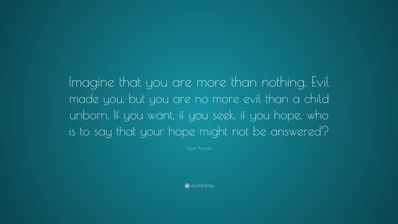 Dean Koontz Quote: “Imagine that you are more than nothing. Evil made you, but you are no more evil than a child unborn. If you want, if you seek, if you hope, who is to say that your hope might not be answered?”
