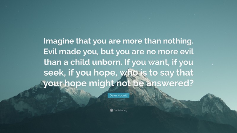 Dean Koontz Quote: “Imagine that you are more than nothing. Evil made you, but you are no more evil than a child unborn. If you want, if you seek, if you hope, who is to say that your hope might not be answered?”