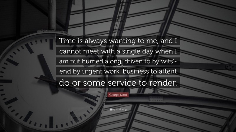 George Sand Quote: “Time is always wanting to me, and I cannot meet with a single day when I am nut hurried along, driven to by wits’-end by urgent work, business to attent do or some service to render.”