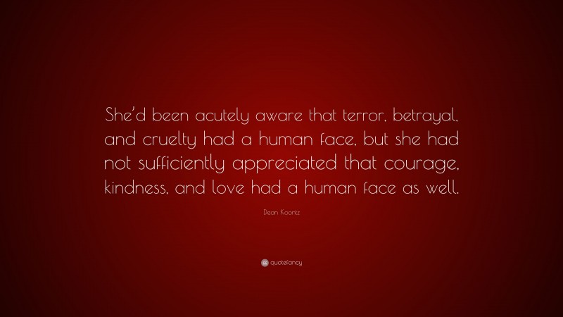 Dean Koontz Quote: “She’d been acutely aware that terror, betrayal, and cruelty had a human face, but she had not sufficiently appreciated that courage, kindness, and love had a human face as well.”