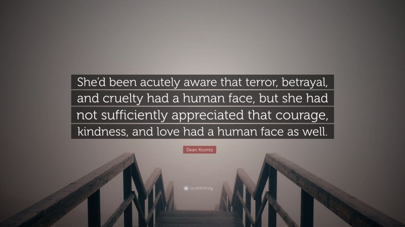 Dean Koontz Quote: “She’d been acutely aware that terror, betrayal, and cruelty had a human face, but she had not sufficiently appreciated that courage, kindness, and love had a human face as well.”