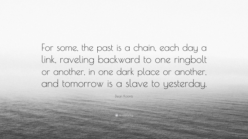 Dean Koontz Quote: “For some, the past is a chain, each day a link, raveling backward to one ringbolt or another, in one dark place or another, and tomorrow is a slave to yesterday.”