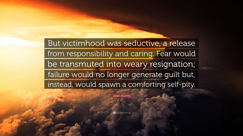 Dean Koontz Quote: “But victimhood was seductive, a release from responsibility and caring. Fear would be transmuted into weary resignation; failure would no longer generate guilt but, instead, would spawn a comforting self-pity.”
