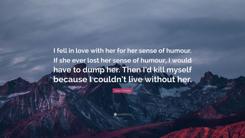 Dean Koontz Quote: “I fell in love with her for her sense of humour. If she ever lost her sense of humour, I would have to dump her. Then I’d kill myself because I couldn’t live without her.”