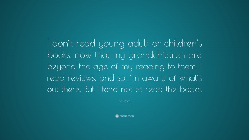 Lois Lowry Quote: “I don’t read young adult or children’s books, now that my grandchildren are beyond the age of my reading to them. I read reviews, and so I’m aware of what’s out there. But I tend not to read the books.”