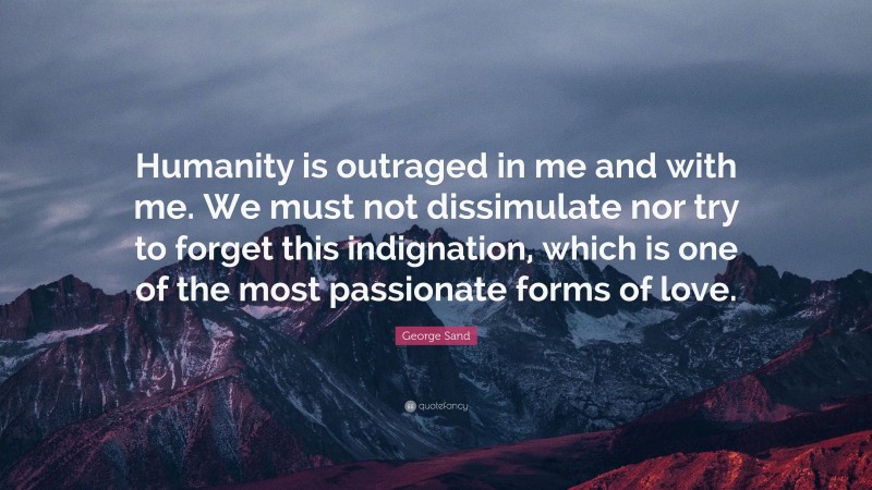 George Sand Quote: “Humanity is outraged in me and with me. We must not dissimulate nor try to forget this indignation, which is one of the most passionate forms of love.”
