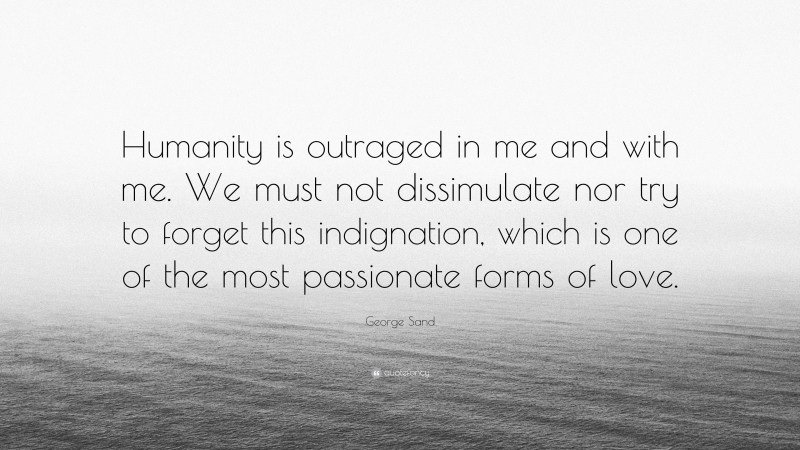 George Sand Quote: “Humanity is outraged in me and with me. We must not dissimulate nor try to forget this indignation, which is one of the most passionate forms of love.”
