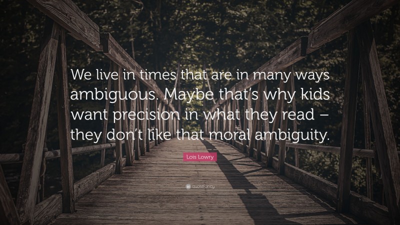 Lois Lowry Quote: “We live in times that are in many ways ambiguous. Maybe that’s why kids want precision in what they read – they don’t like that moral ambiguity.”