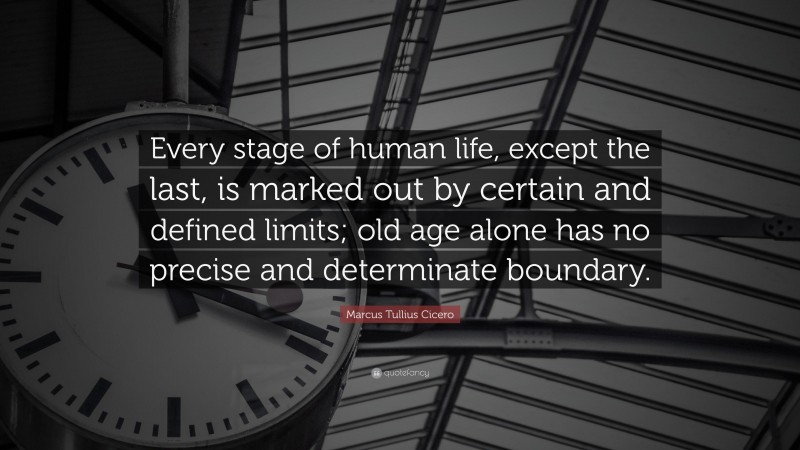 Marcus Tullius Cicero Quote: “Every stage of human life, except the last, is marked out by certain and defined limits; old age alone has no precise and determinate boundary.”
