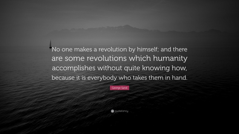 George Sand Quote: “No one makes a revolution by himself; and there are some revolutions which humanity accomplishes without quite knowing how, because it is everybody who takes them in hand.”