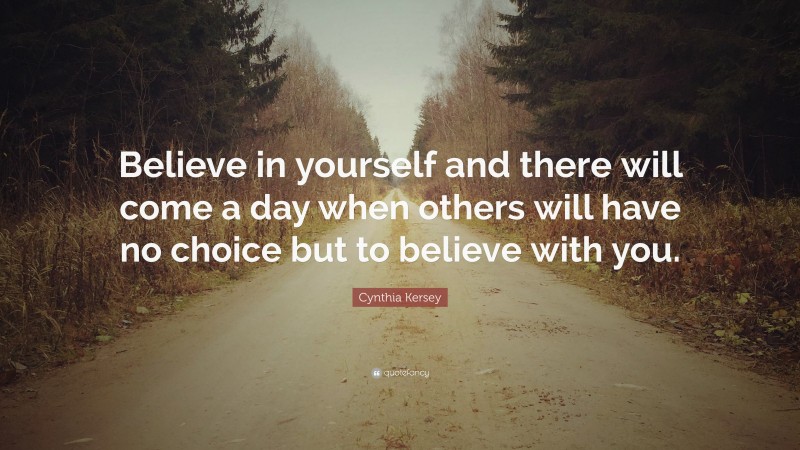 Cynthia Kersey Quote: “Believe in yourself and there will come a day when others will have no choice but to believe with you.”