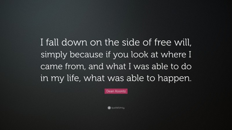 Dean Koontz Quote: “I fall down on the side of free will, simply because if you look at where I came from, and what I was able to do in my life, what was able to happen.”