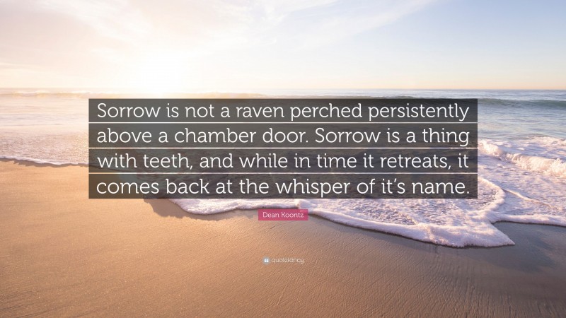 Dean Koontz Quote: “Sorrow is not a raven perched persistently above a chamber door. Sorrow is a thing with teeth, and while in time it retreats, it comes back at the whisper of it’s name.”