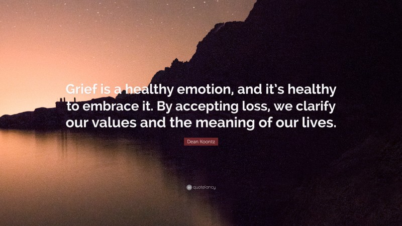 Dean Koontz Quote: “Grief is a healthy emotion, and it’s healthy to embrace it. By accepting loss, we clarify our values and the meaning of our lives.”