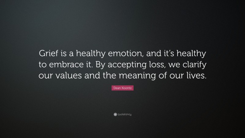 Dean Koontz Quote: “Grief is a healthy emotion, and it’s healthy to embrace it. By accepting loss, we clarify our values and the meaning of our lives.”