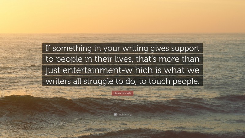 Dean Koontz Quote: “If something in your writing gives support to people in their lives, that’s more than just entertainment-w hich is what we writers all struggle to do, to touch people.”