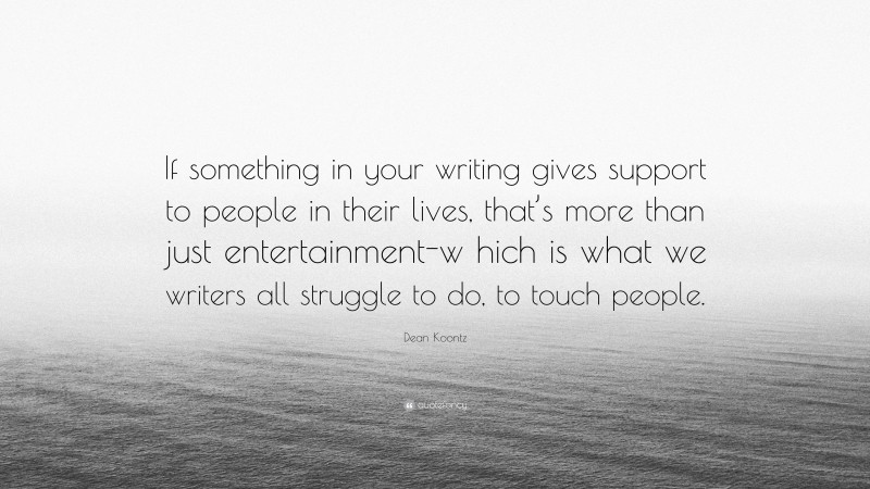 Dean Koontz Quote: “If something in your writing gives support to people in their lives, that’s more than just entertainment-w hich is what we writers all struggle to do, to touch people.”