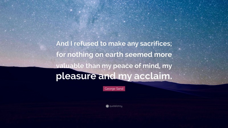 George Sand Quote: “And I refused to make any sacrifices; for nothing on earth seemed more valuable than my peace of mind, my pleasure and my acclaim.”