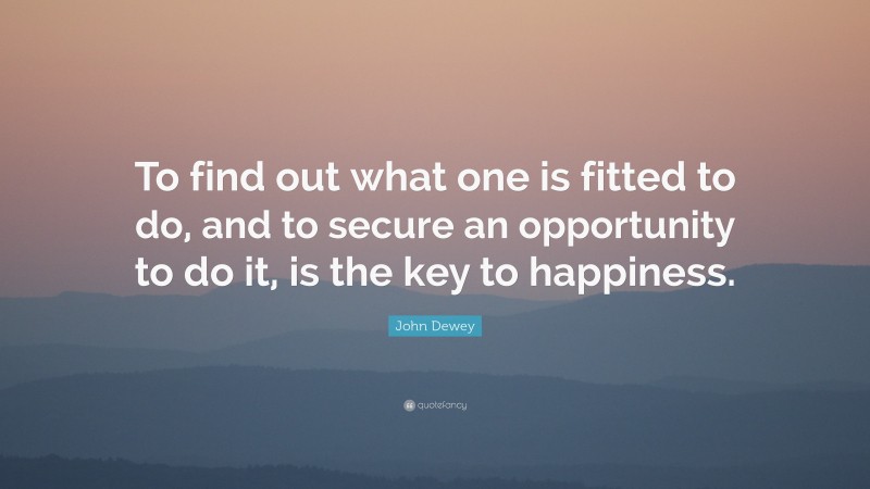John Dewey Quote: “To find out what one is fitted to do, and to secure an opportunity to do it, is the key to happiness.”