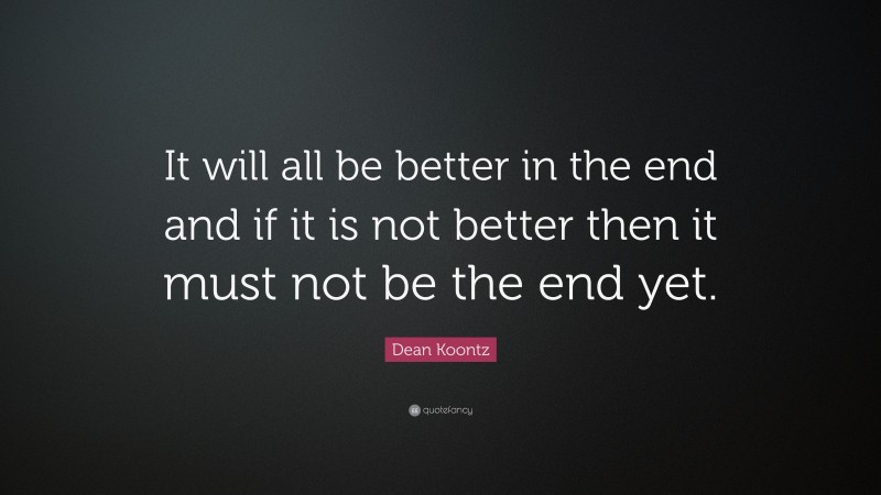 Dean Koontz Quote: “It will all be better in the end and if it is not better then it must not be the end yet.”