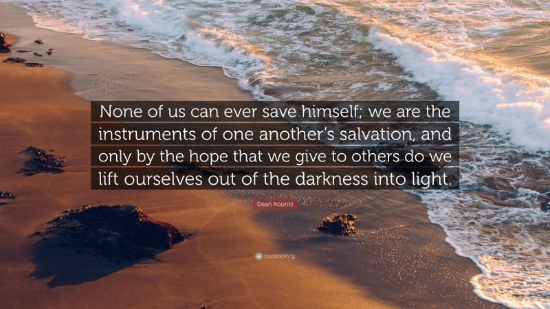 Dean Koontz Quote: “None of us can ever save himself; we are the instruments of one another’s salvation, and only by the hope that we give to others do we lift ourselves out of the darkness into light.”