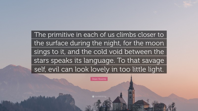 Dean Koontz Quote: “The primitive in each of us climbs closer to the surface during the night, for the moon sings to it, and the cold void between the stars speaks its language. To that savage self, evil can look lovely in too little light.”