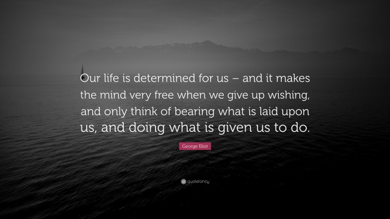 George Eliot Quote: “Our life is determined for us – and it makes the mind very free when we give up wishing, and only think of bearing what is laid upon us, and doing what is given us to do.”