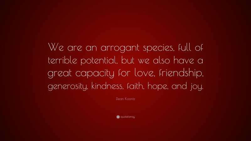 Dean Koontz Quote: “We are an arrogant species, full of terrible potential, but we also have a great capacity for love, friendship, generosity, kindness, faith, hope, and joy.”