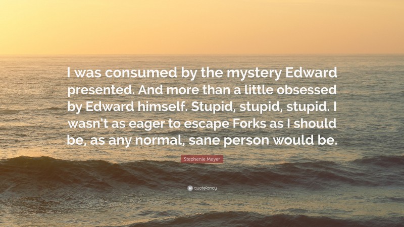 Stephenie Meyer Quote: “I was consumed by the mystery Edward presented. And more than a little obsessed by Edward himself. Stupid, stupid, stupid. I wasn’t as eager to escape Forks as I should be, as any normal, sane person would be.”