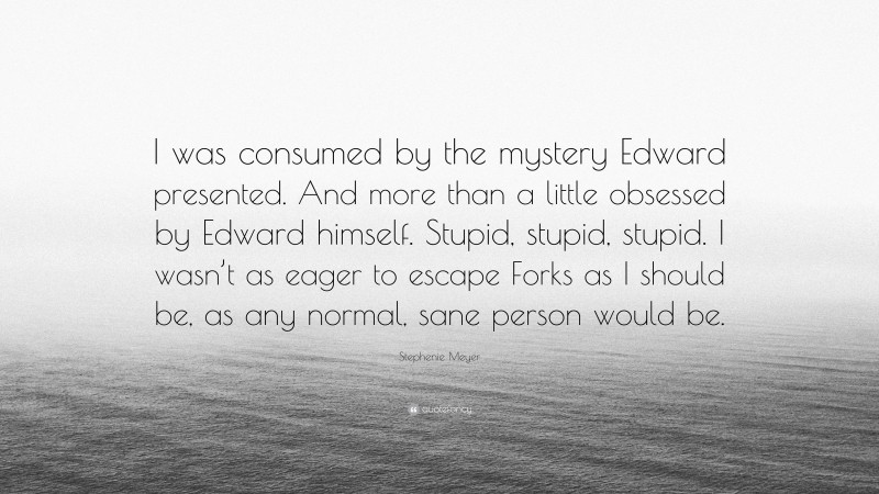 Stephenie Meyer Quote: “I was consumed by the mystery Edward presented. And more than a little obsessed by Edward himself. Stupid, stupid, stupid. I wasn’t as eager to escape Forks as I should be, as any normal, sane person would be.”