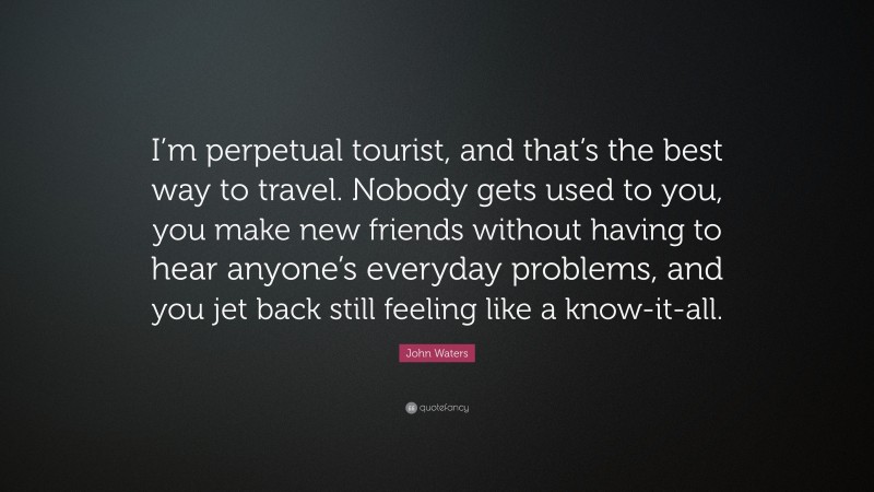 John Waters Quote: “I’m perpetual tourist, and that’s the best way to travel. Nobody gets used to you, you make new friends without having to hear anyone’s everyday problems, and you jet back still feeling like a know-it-all.”