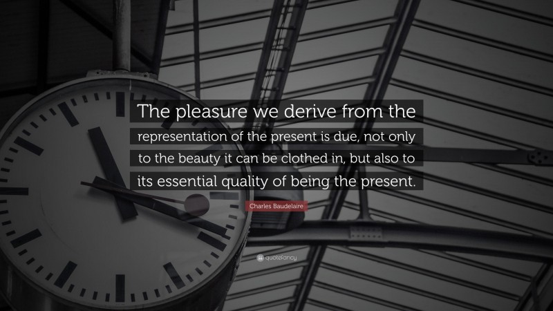 Charles Baudelaire Quote: “The pleasure we derive from the representation of the present is due, not only to the beauty it can be clothed in, but also to its essential quality of being the present.”